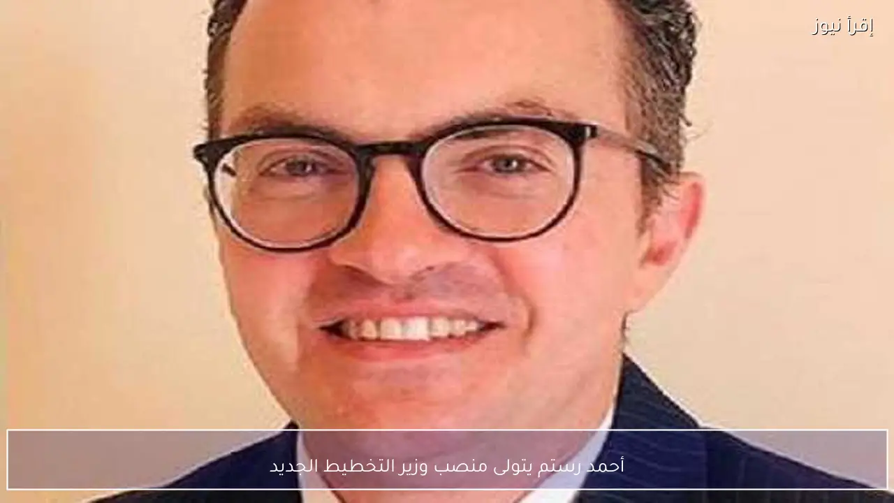 أحمد رستم يتولى منصب وزير التخطيط الجديد