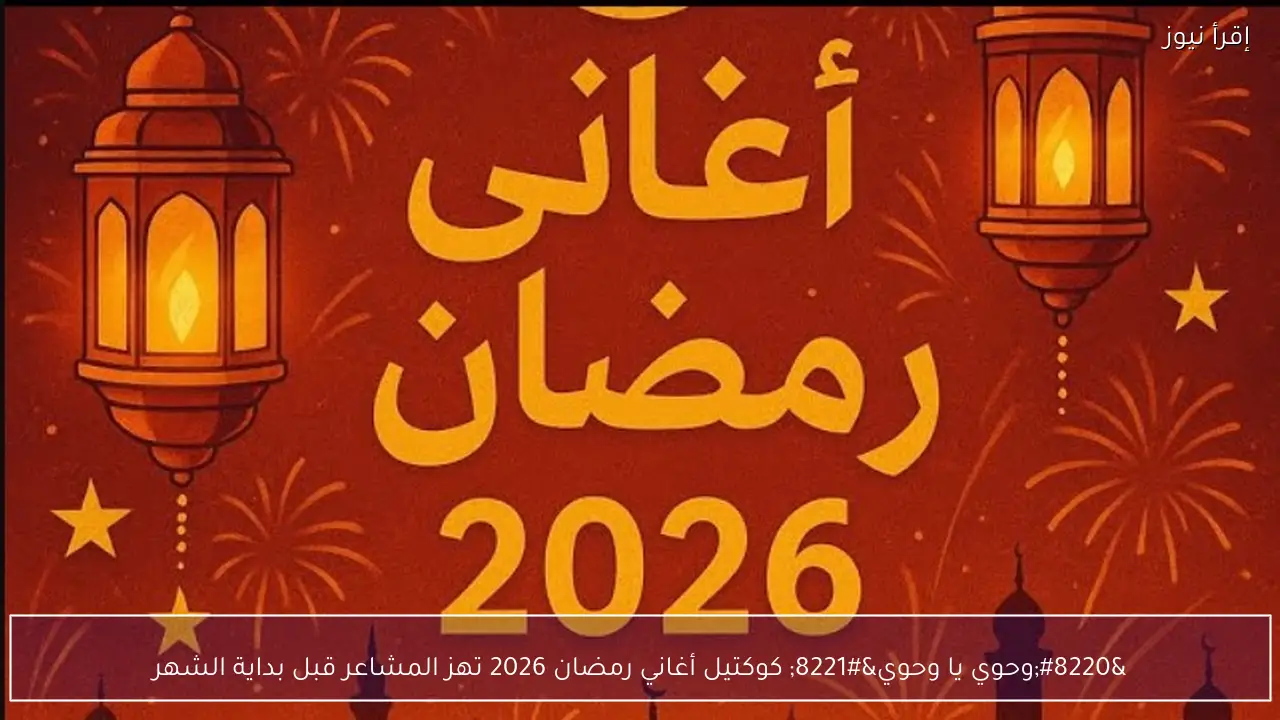 “وحوي يا وحوي” كوكتيل أغاني رمضان 2026 تهز المشاعر قبل بداية الشهر