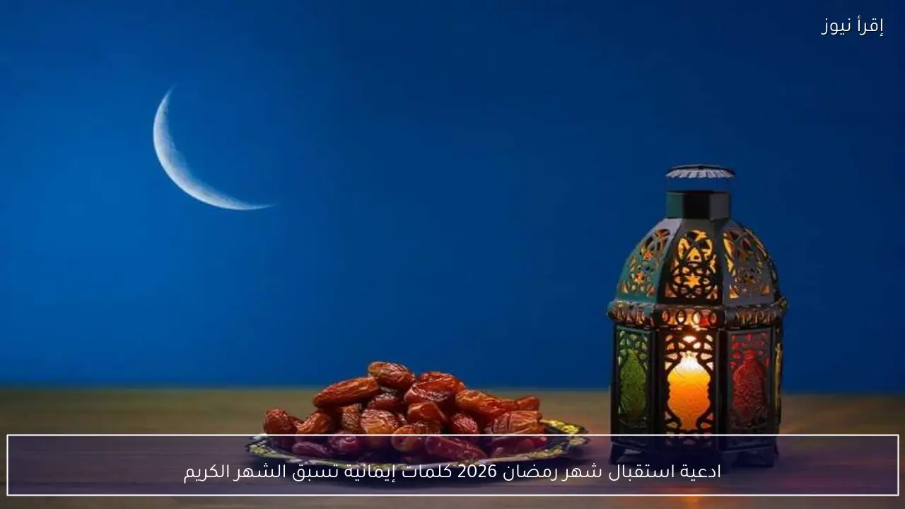 ادعية استقبال شهر رمضان 2026 كلمات إيمانية تسبق الشهر الكريم