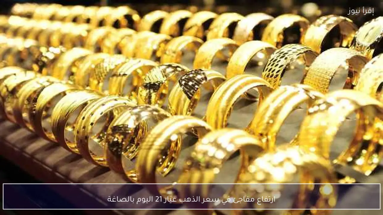 ارتفاع مفاجئ في سعر الذهب عيار 21 اليوم بالصاغة
