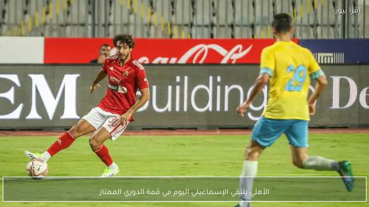 الأهلي يلتقي الإسماعيلي اليوم في قمة الدوري الممتاز