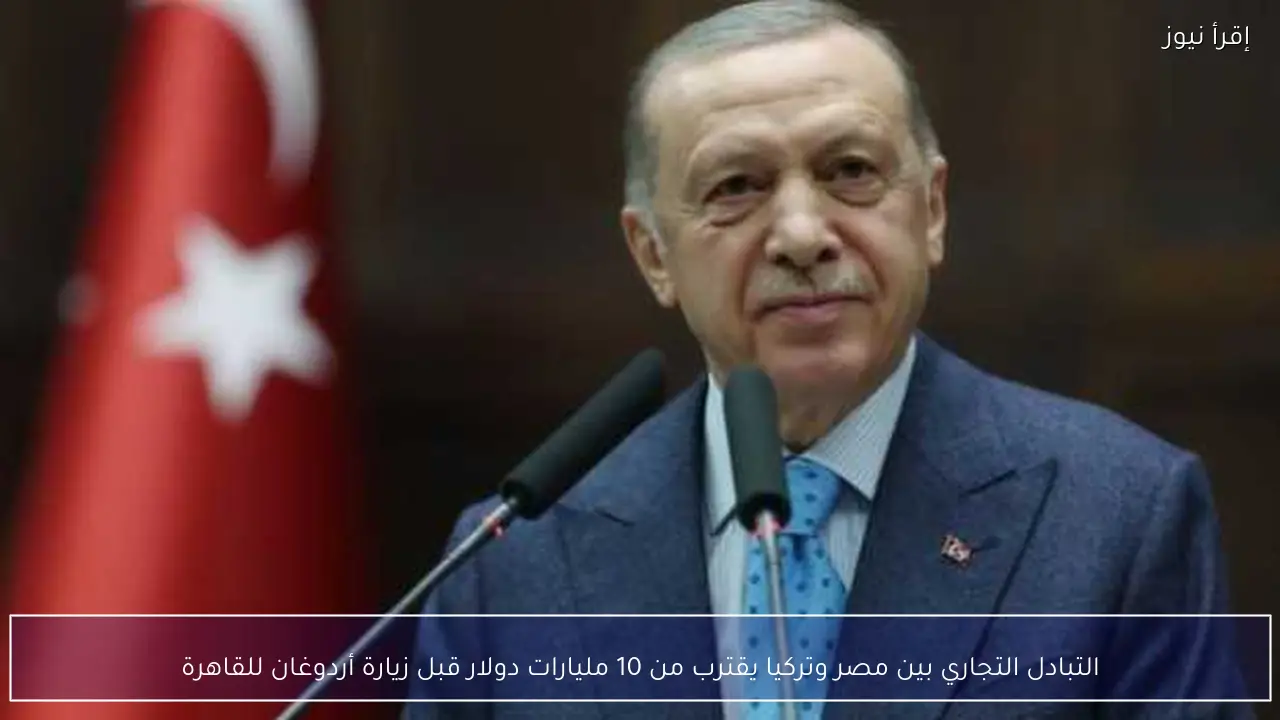 التبادل التجاري بين مصر وتركيا يقترب من 10 مليارات دولار قبل زيارة أردوغان للقاهرة