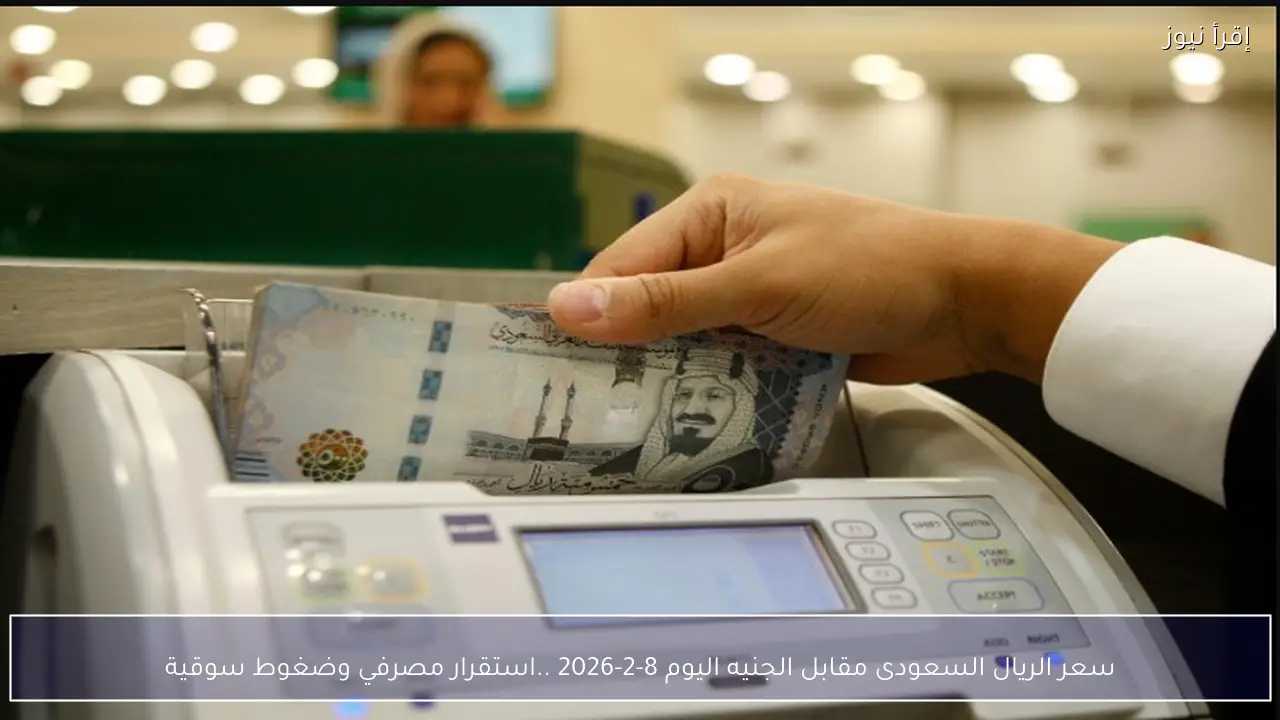سعر الريال السعودى مقابل الجنيه اليوم 8-2-2026 ..استقرار مصرفي وضغوط سوقية