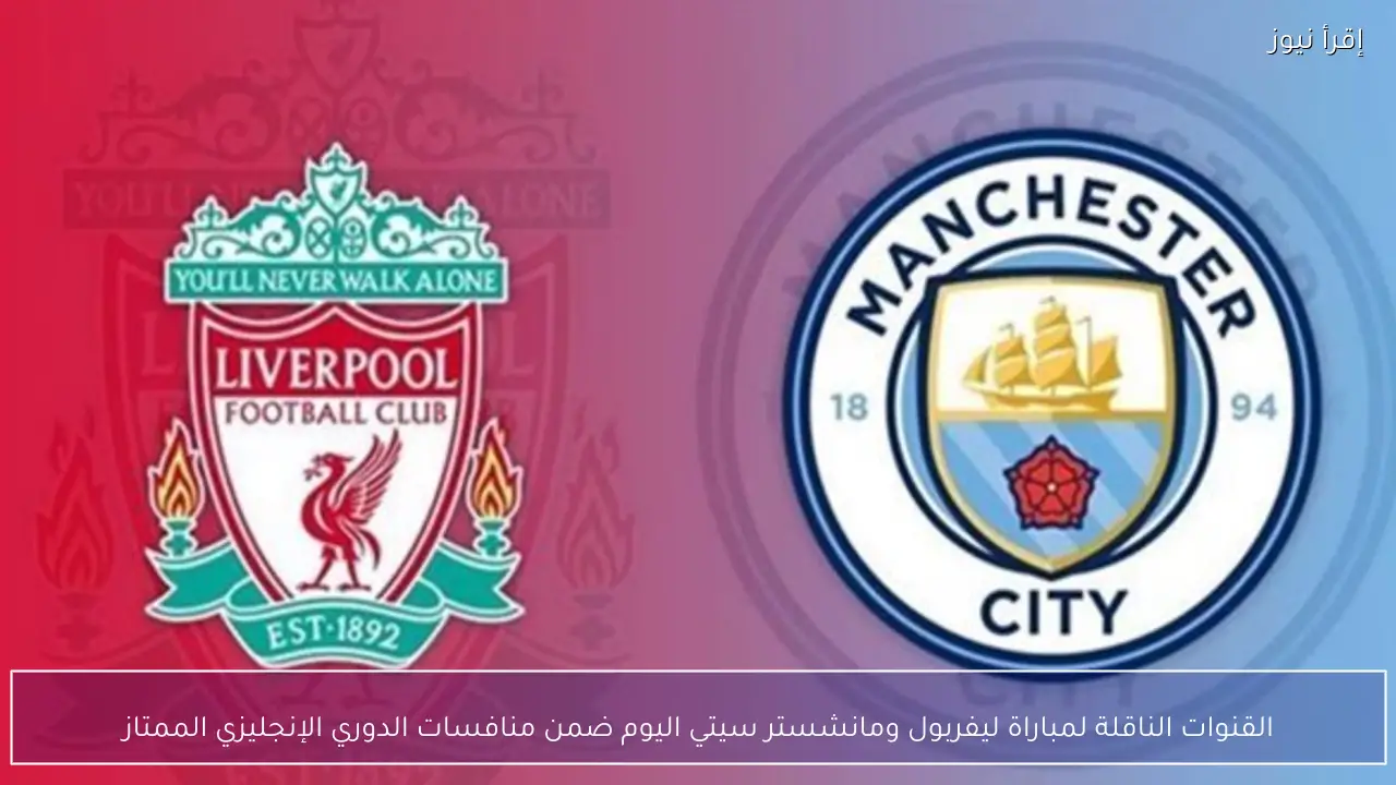 القنوات الناقلة لمباراة ليفربول ومانشستر سيتي اليوم ضمن منافسات الدوري الإنجليزي الممتاز