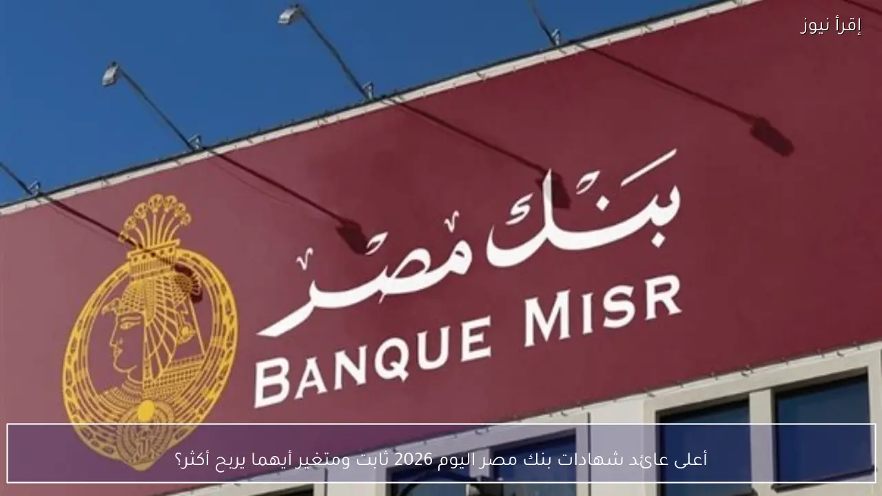 أعلى عائد شهادات بنك مصر اليوم 2026 ثابت ومتغير أيهما يربح أكثر؟