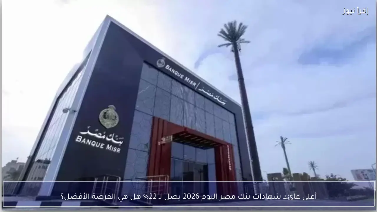أعلى عائد شهادات بنك مصر اليوم 2026 يٌسجل 22%.. هل تستحق الاستثمار الآن؟