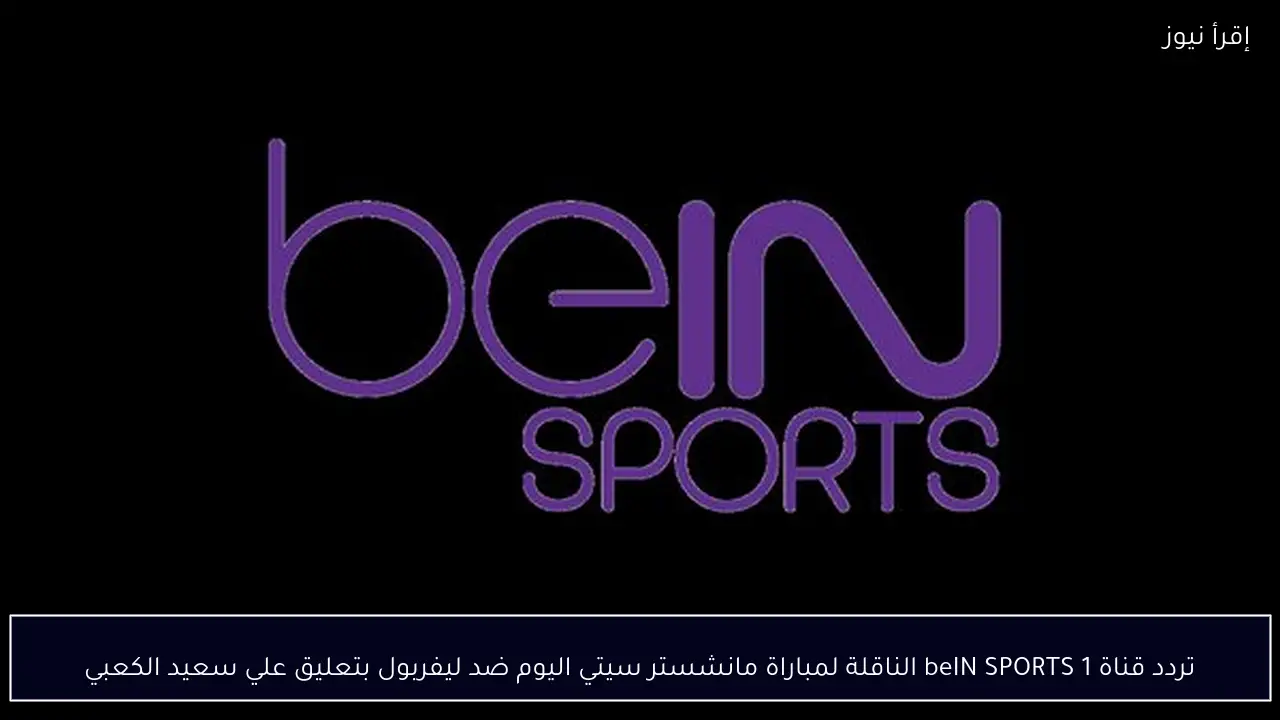 تردد قناة beIN SPORTS 1 الناقلة لمباراة مانشستر سيتي اليوم ضد ليفربول بتعليق علي سعيد الكعبي