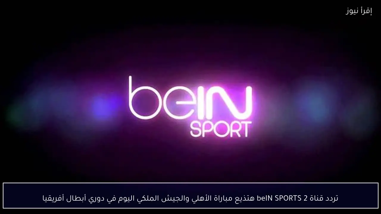 تردد قناة beIN SPORTS 2 هتذيع مباراة الأهلي والجيش الملكي اليوم في دوري أبطال أفريقيا