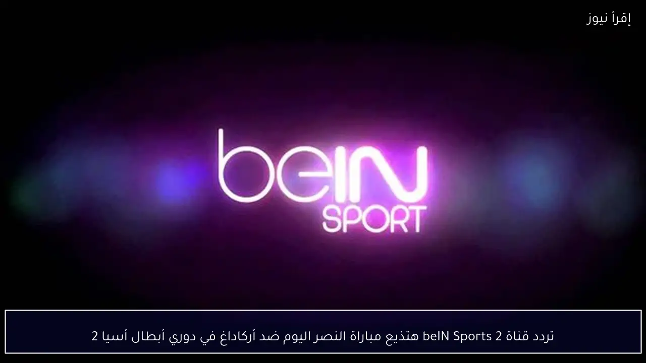 تردد قناة beIN Sports 2 هتذيع مباراة النصر اليوم ضد أركاداغ في دوري أبطال أسيا 2