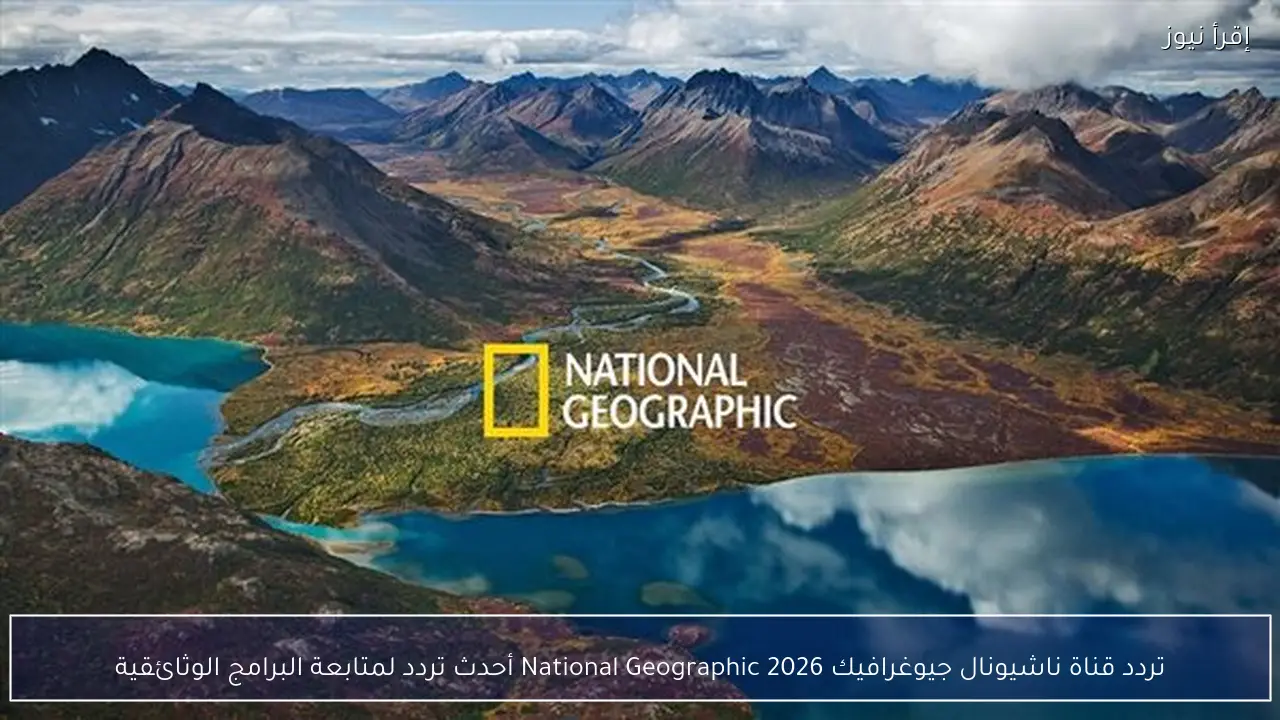 تردد قناة ناشيونال جيوغرافيك 2026 National Geographic أحدث تردد لمتابعة البرامج الوثائقية