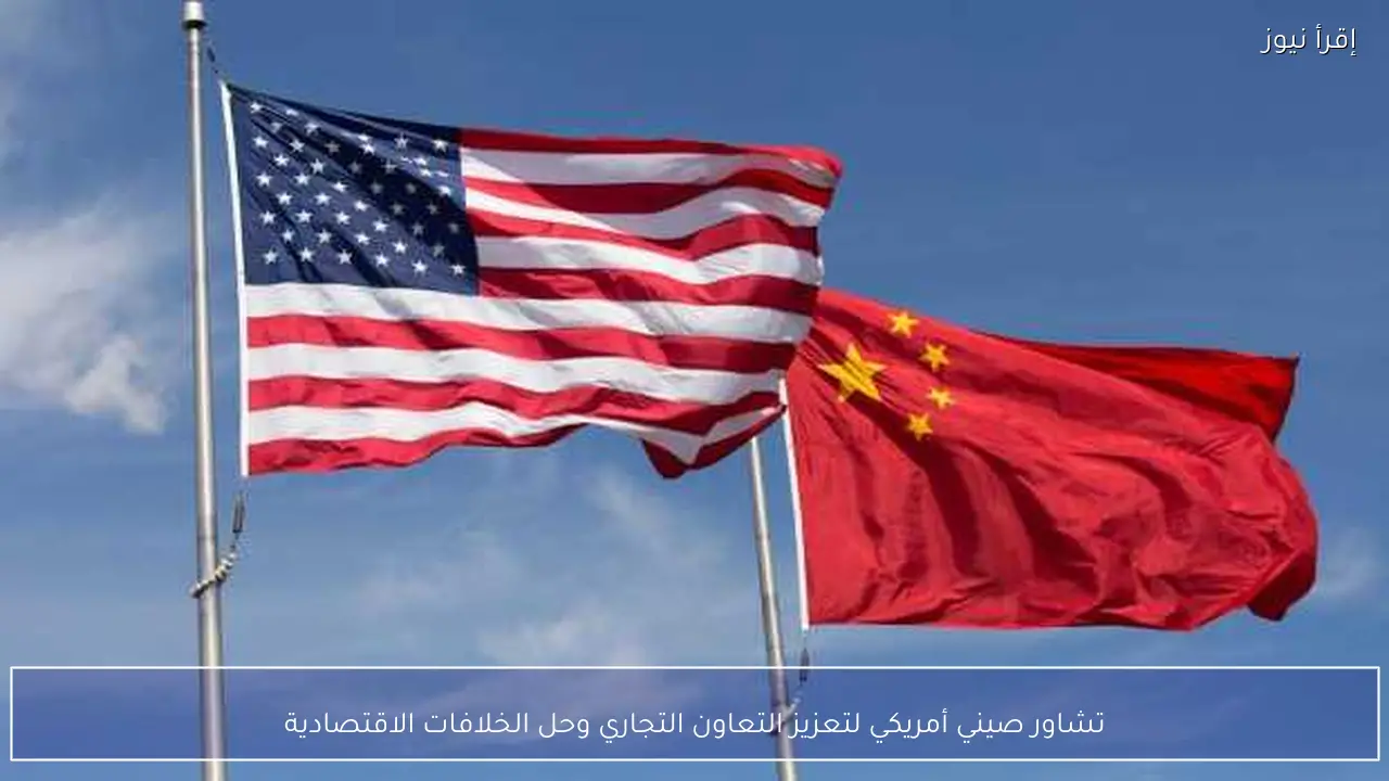 تشاور صيني أمريكي لتعزيز التعاون التجاري وحل الخلافات الاقتصادية