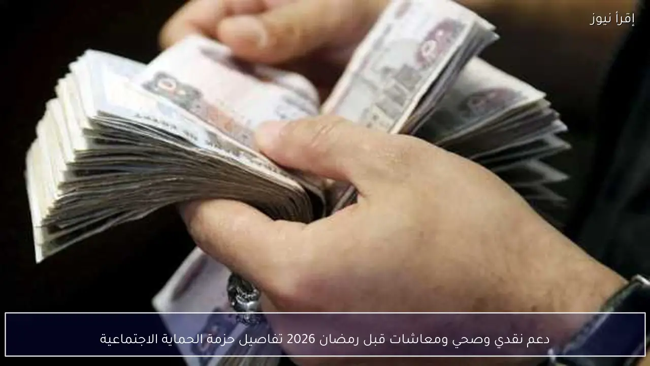دعم نقدي وصحي ومعاشات قبل رمضان 2026 تفاصيل حزمة الحماية الاجتماعية