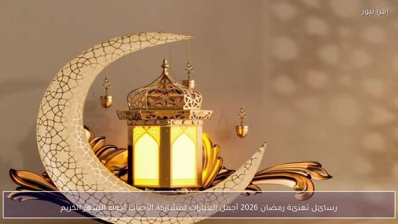 رسائل تهنئة رمضان 2026 أجمل العبارات لمشاركة الأحباب أجواء الشهر الكريم