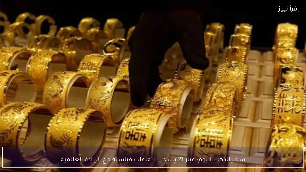 سعر الذهب اليوم: عيار 21 يسجل ارتفاعات قياسية مع الزيادة العالمية