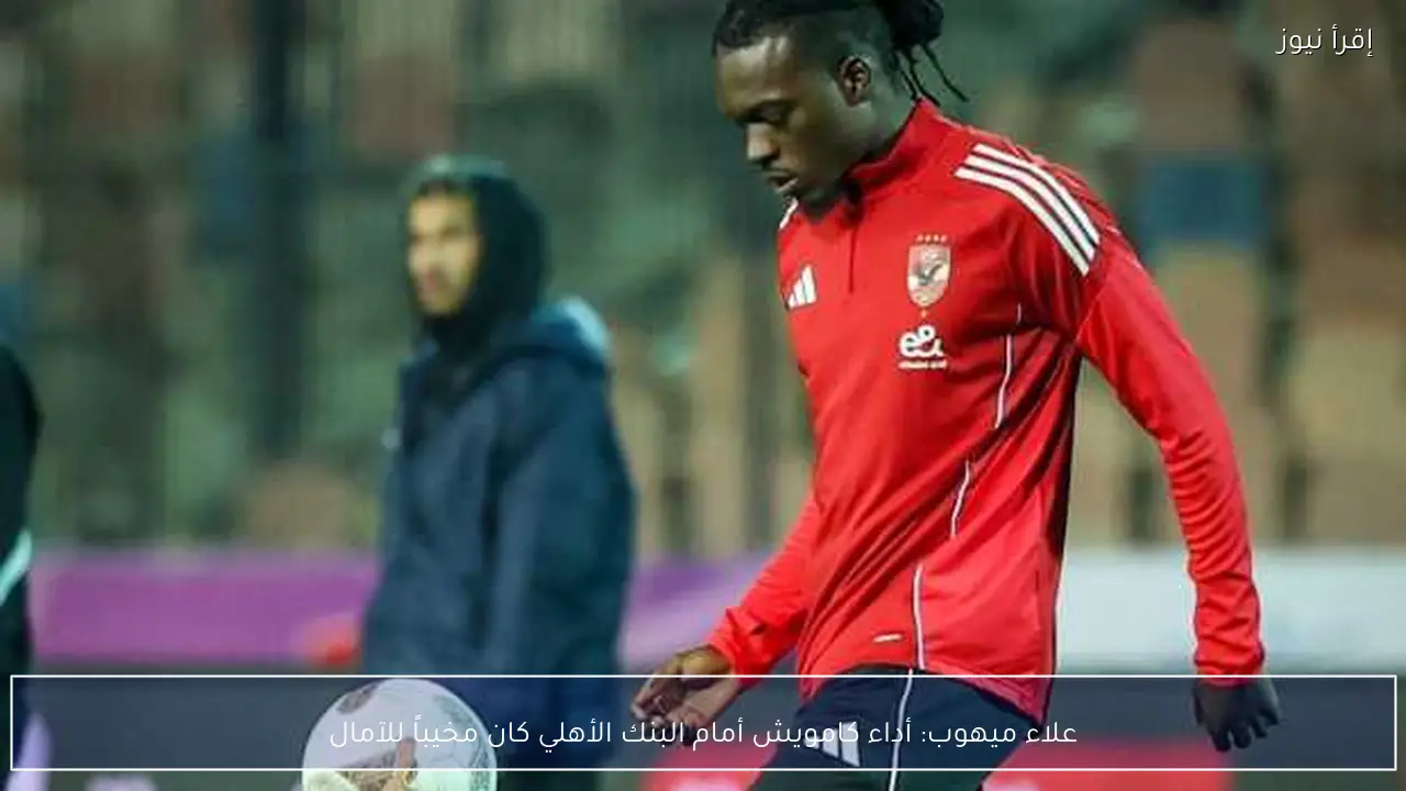 علاء ميهوب: أداء كامويش أمام البنك الأهلي كان مخيباً للآمال