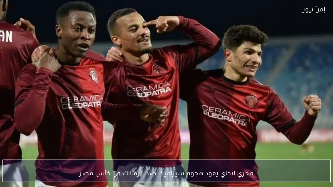 فخري لاكاي يقود هجوم سيراميكا ضد الزمالك في كأس مصر