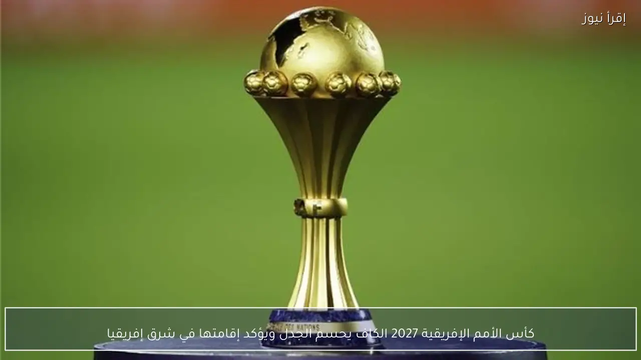 كأس الأمم الإفريقية 2027 الكاف يحسم الجدل ويؤكد إقامتها في شرق إفريقيا