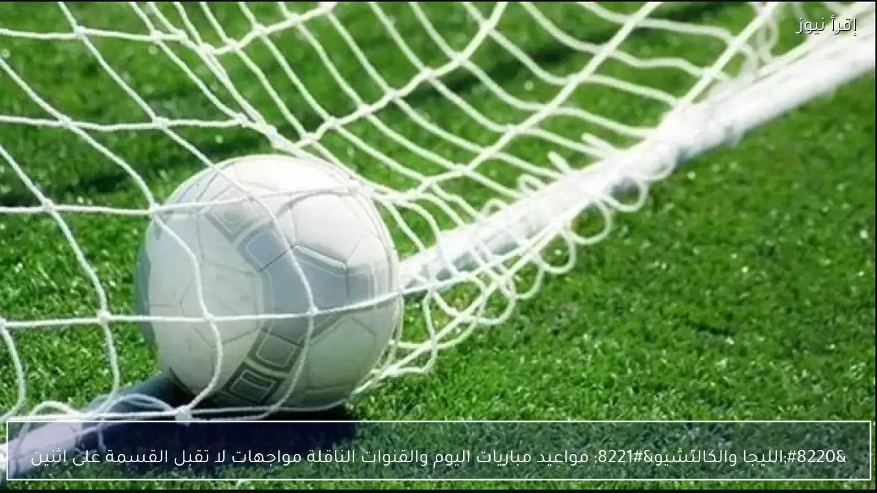 “الليجا والكالتشيو” مواعيد مباريات اليوم والقنوات الناقلة مواجهات لا تقبل القسمة على اثنين