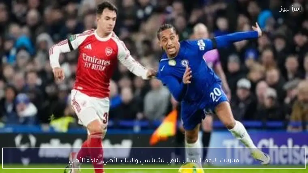 مباريات اليوم: آرسنال يلتقي تشيلسي والبنك الأهلي يواجه الأهلي