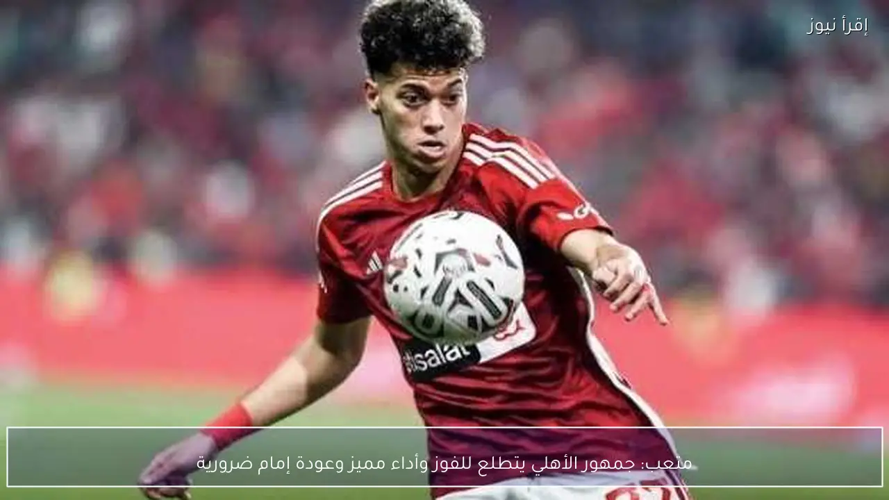 متعب: جمهور الأهلي يتطلع للفوز وأداء مميز وعودة إمام ضرورية