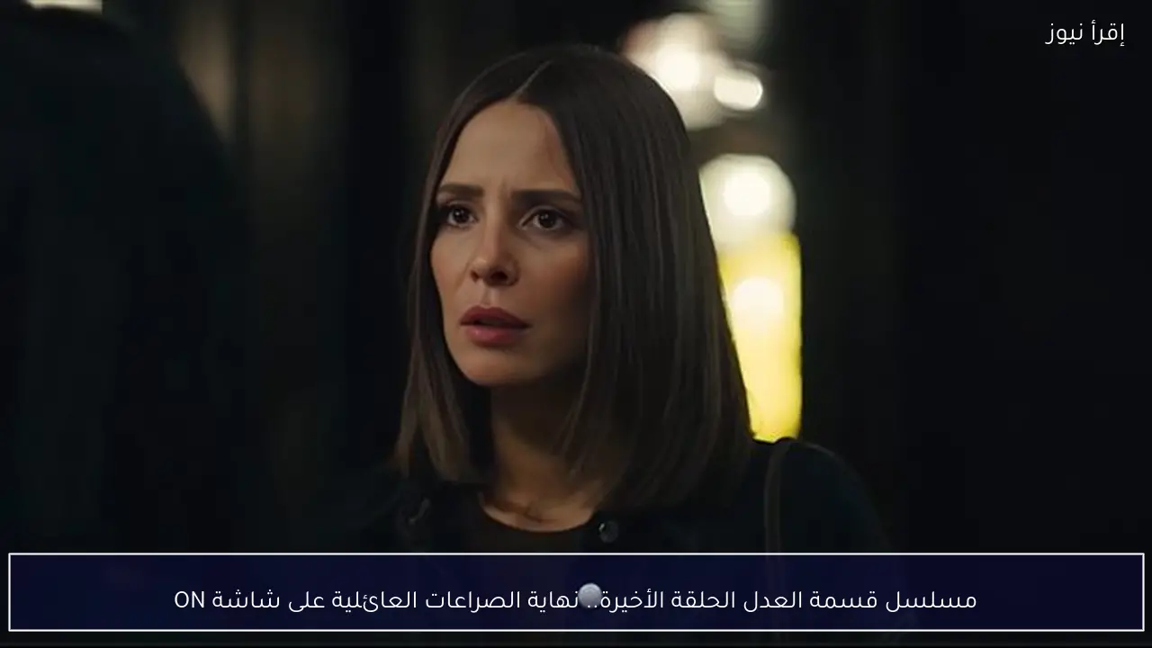 مسلسل قسمة العدل الحلقة الأخيرة.. نهاية الصراعات العائلية على شاشة ON