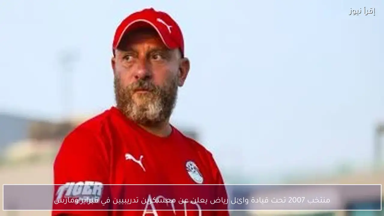 منتخب 2007 تحت قيادة وائل رياض يعلن عن معسكرين تدريبيين في فبراير ومارس