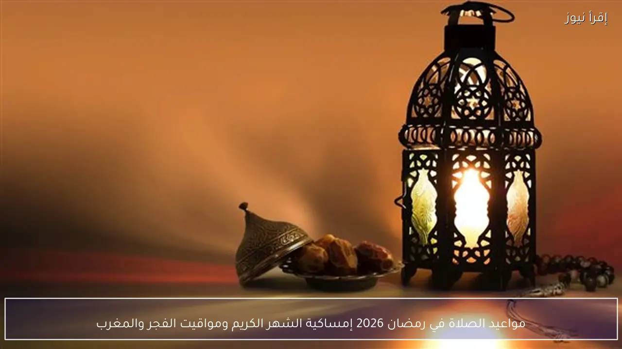 مواعيد الصلاة في رمضان 2026 إمساكية الشهر الكريم ومواقيت الفجر والمغرب