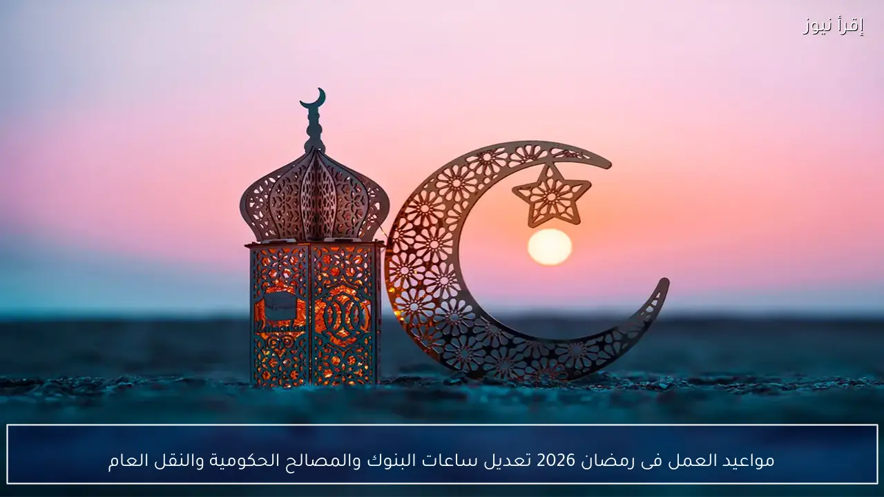 مواعيد العمل فى رمضان 2026 تعديل ساعات البنوك والمصالح الحكومية والنقل العام