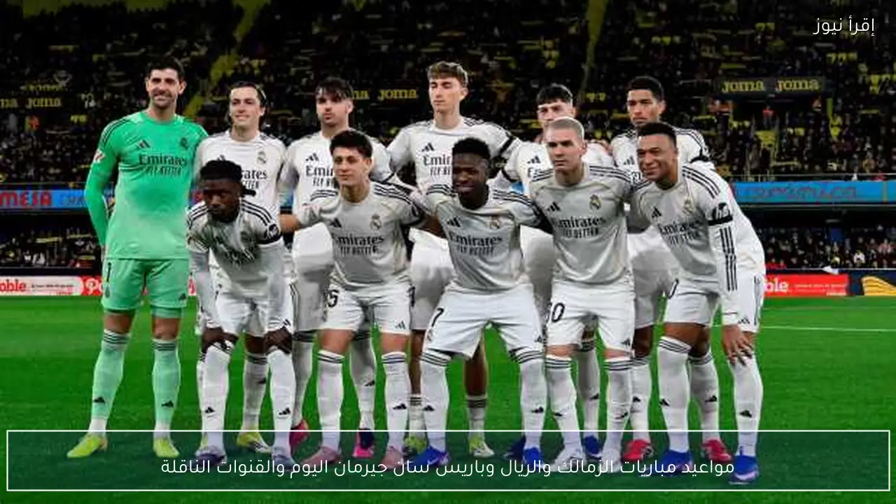 مواعيد مباريات الزمالك والريال وباريس سان جيرمان اليوم والقنوات الناقلة