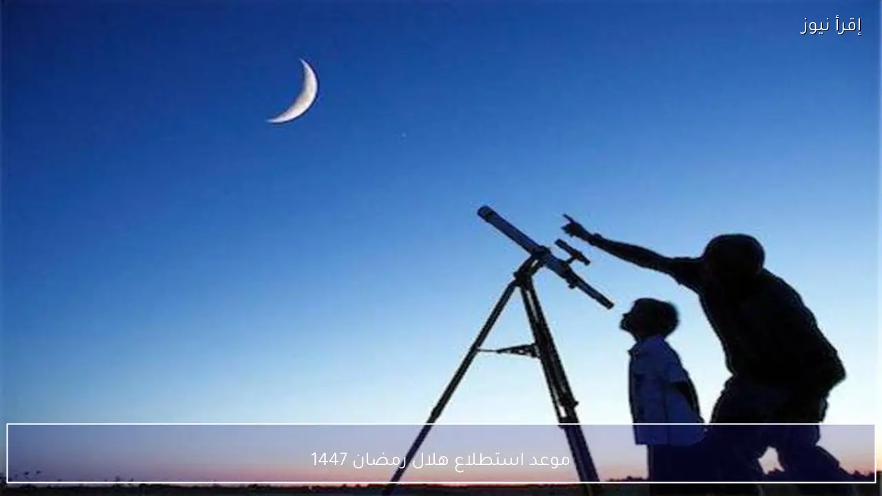 موعد استطلاع هلال رمضان 1447 التفاصيل الفلكية وموعد الرؤية الرسمي