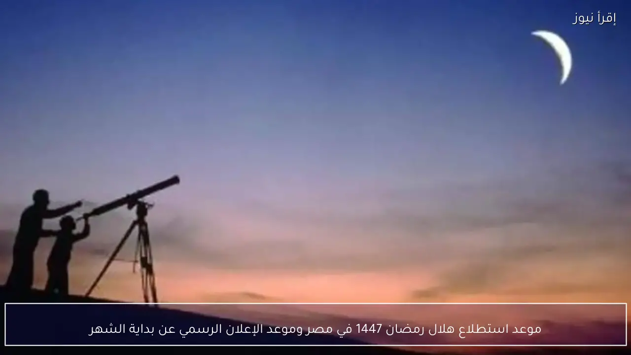 موعد استطلاع هلال رمضان 1447 في مصر عبر لجان دار الإفتاء المصرية بالمحافظات