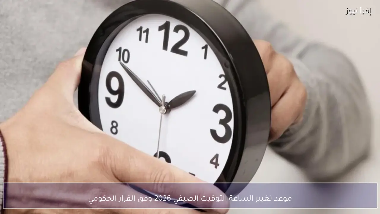 موعد تغيير الساعة التوقيت الصيفي 2026 وفق القرار الحكومي