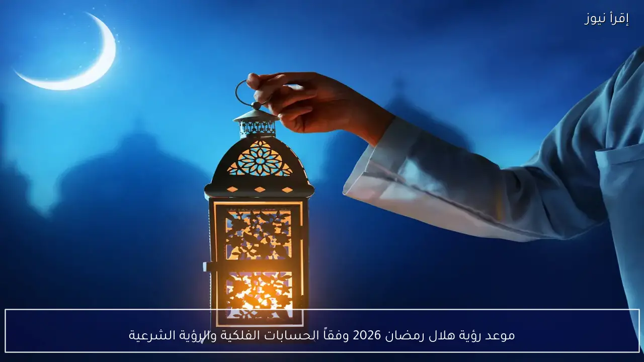 موعد رؤية هلال رمضان 2026 وفقاً للحسابات الفلكية والرؤية الشرعية