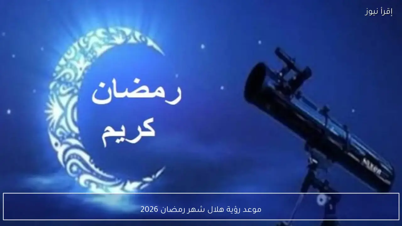 موعد رؤية هلال شهر رمضان 2026 في مصر وفق الحسابات الفلكية والرؤية الشرعية