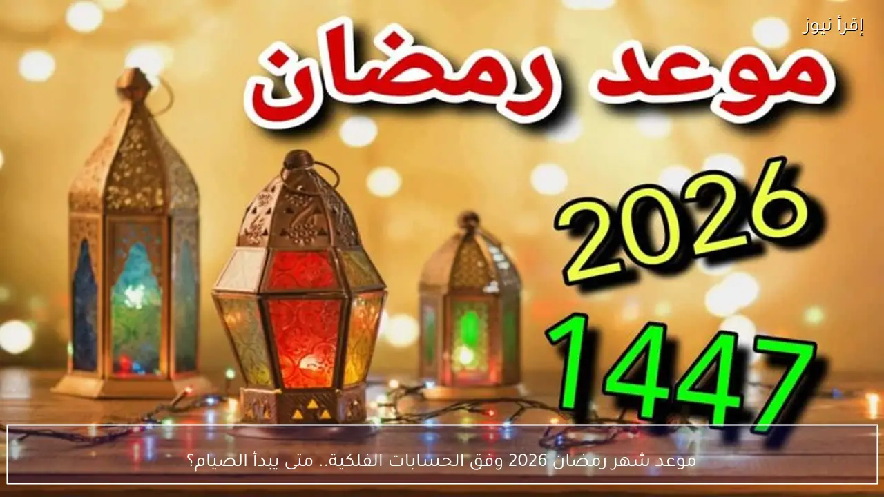 موعد شهر رمضان 2026 وفق الحسابات الفلكية.. متى يبدأ الصيام؟