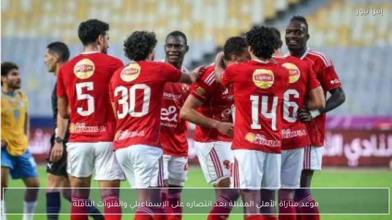 موعد مباراة الأهلي المقبلة بعد انتصاره على الإسماعيلي والقنوات الناقلة