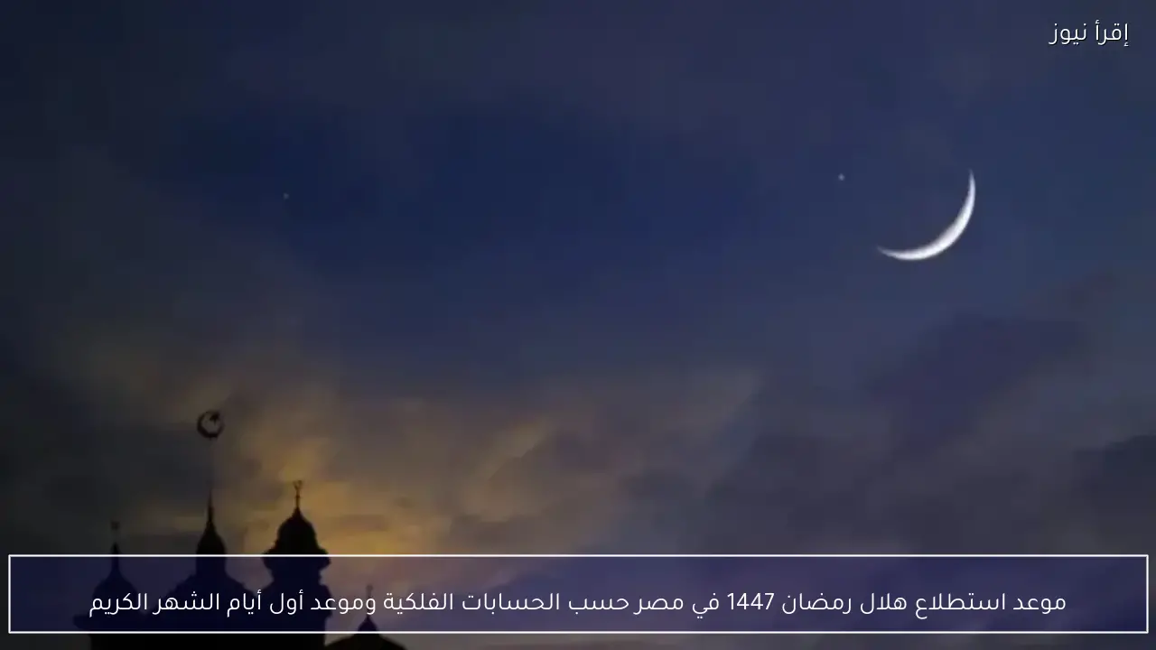 موعد استطلاع هلال رمضان 1447 في مصر حسب الحسابات الفلكية وموعد أول أيام الشهر الكريم