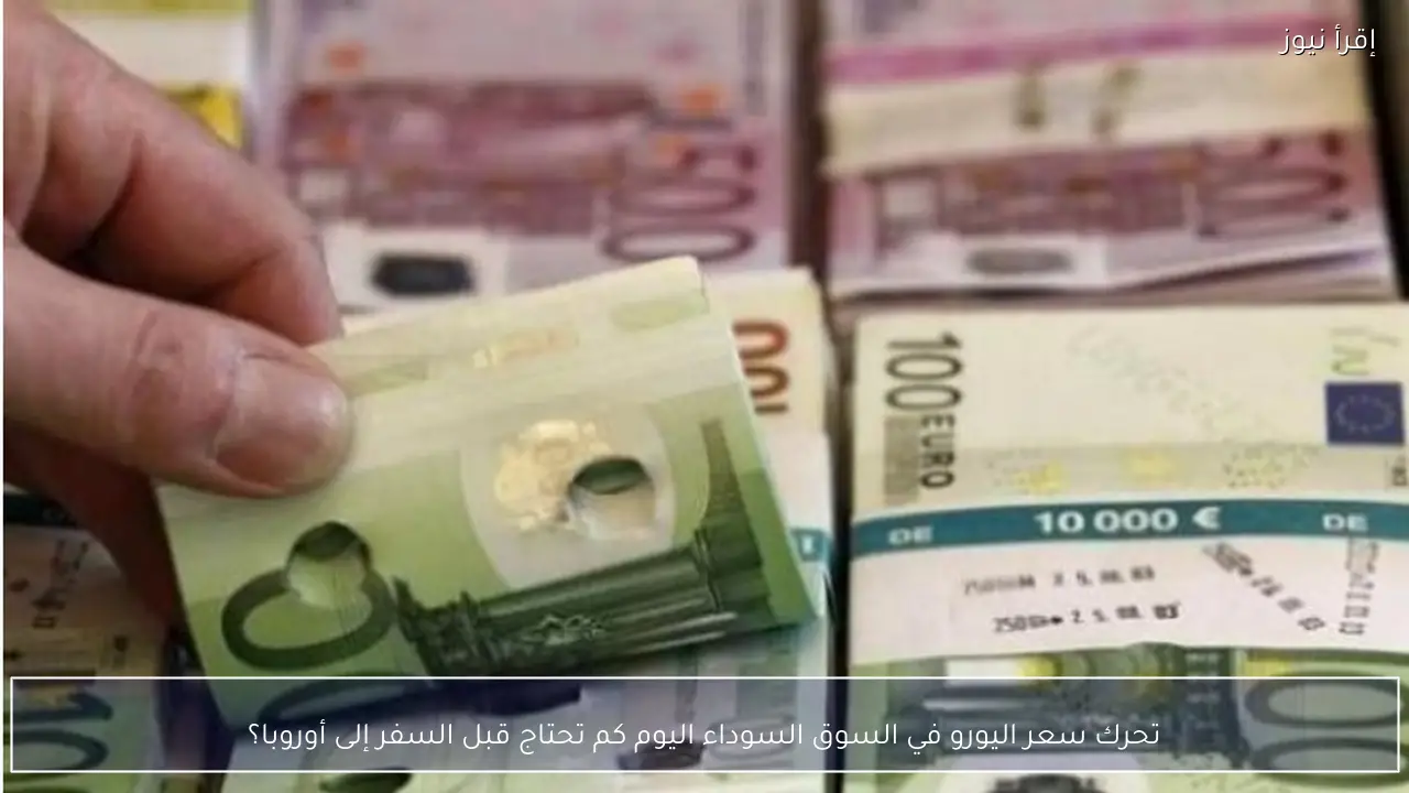 تحرك سعر اليورو في السوق السوداء اليوم كم تحتاج قبل السفر إلى أوروبا؟